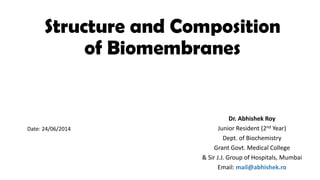 Structure and Composition
of Biomembranes
Dr. Abhishek Roy
Junior Resident (2nd Year)
Dept. of Biochemistry
Grant Govt. Medical College
& Sir J.J. Group of Hospitals, Mumbai
Email: mail@abhishek.ro
Date: 24/06/2014
 