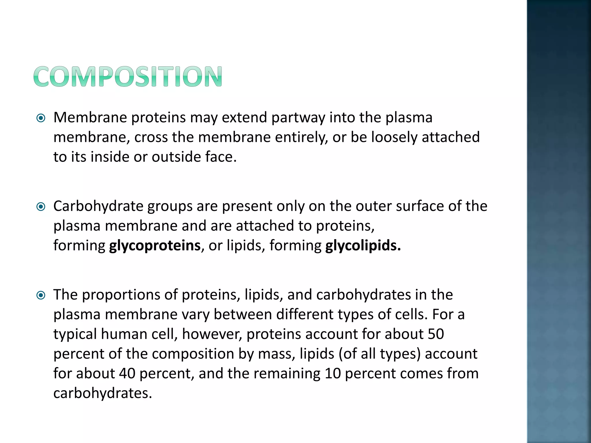  Membrane proteins may extend partway into the plasma
membrane, cross the membrane entirely, or be loosely attached
to its inside or outside face.
 Carbohydrate groups are present only on the outer surface of the
plasma membrane and are attached to proteins,
forming glycoproteins, or lipids, forming glycolipids.
 The proportions of proteins, lipids, and carbohydrates in the
plasma membrane vary between different types of cells. For a
typical human cell, however, proteins account for about 50
percent of the composition by mass, lipids (of all types) account
for about 40 percent, and the remaining 10 percent comes from
carbohydrates.
 