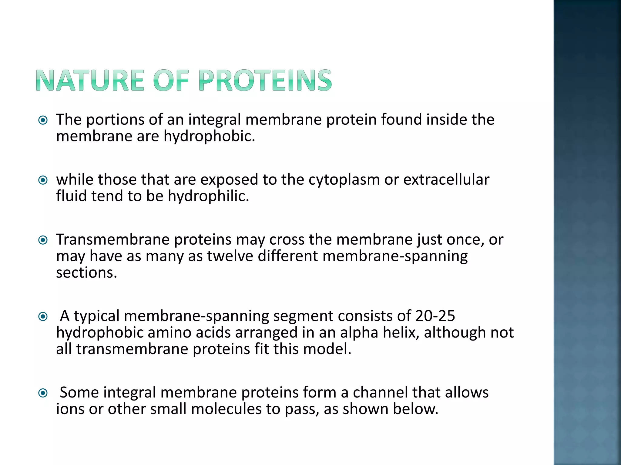  The portions of an integral membrane protein found inside the
membrane are hydrophobic.
 while those that are exposed to the cytoplasm or extracellular
fluid tend to be hydrophilic.
 Transmembrane proteins may cross the membrane just once, or
may have as many as twelve different membrane-spanning
sections.
 A typical membrane-spanning segment consists of 20-25
hydrophobic amino acids arranged in an alpha helix, although not
all transmembrane proteins fit this model.
 Some integral membrane proteins form a channel that allows
ions or other small molecules to pass, as shown below.
 