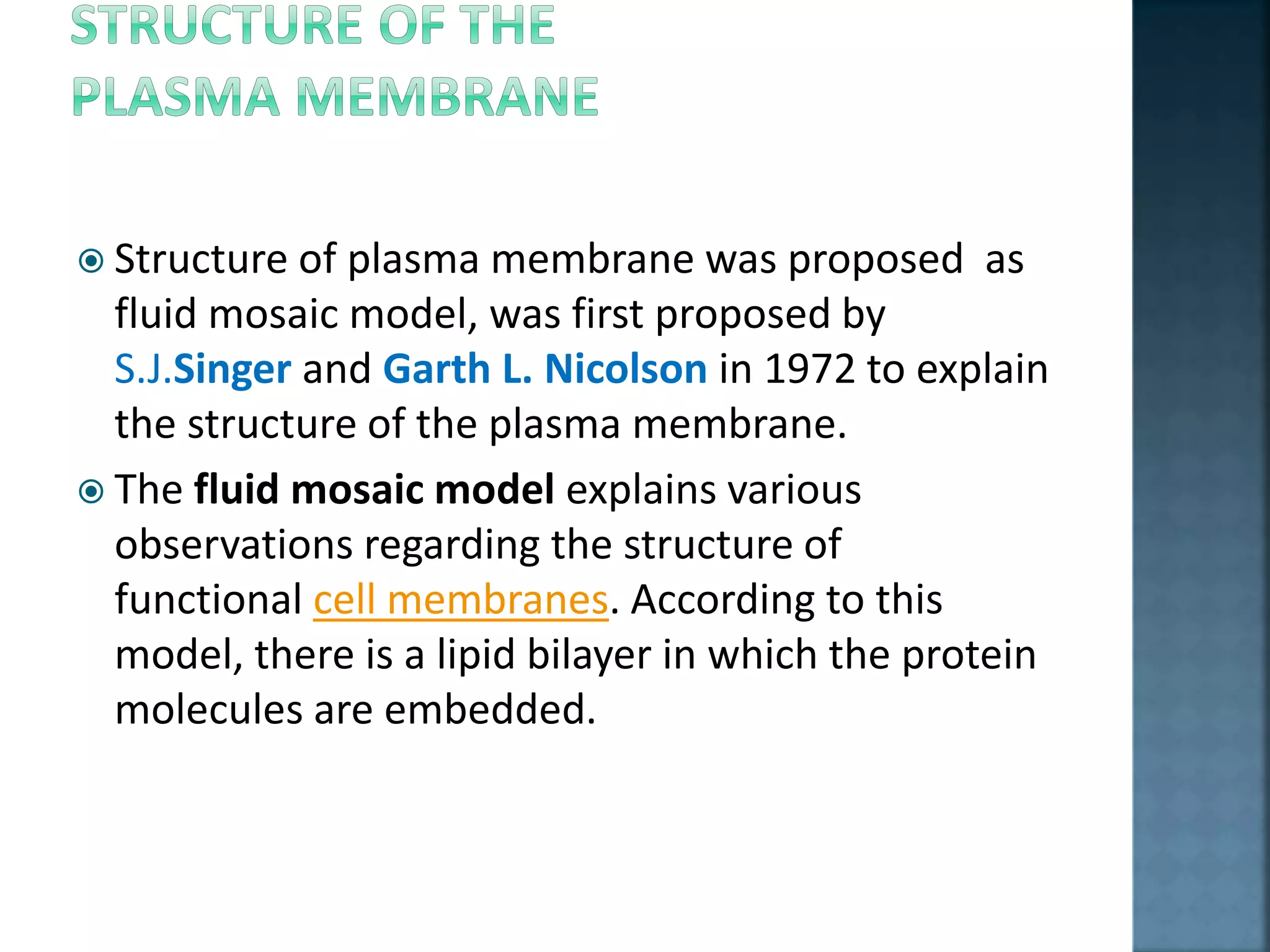  Structure of plasma membrane was proposed as
fluid mosaic model, was first proposed by
S.J.Singer and Garth L. Nicolson in 1972 to explain
the structure of the plasma membrane.
 The fluid mosaic model explains various
observations regarding the structure of
functional cell membranes. According to this
model, there is a lipid bilayer in which the protein
molecules are embedded.
 