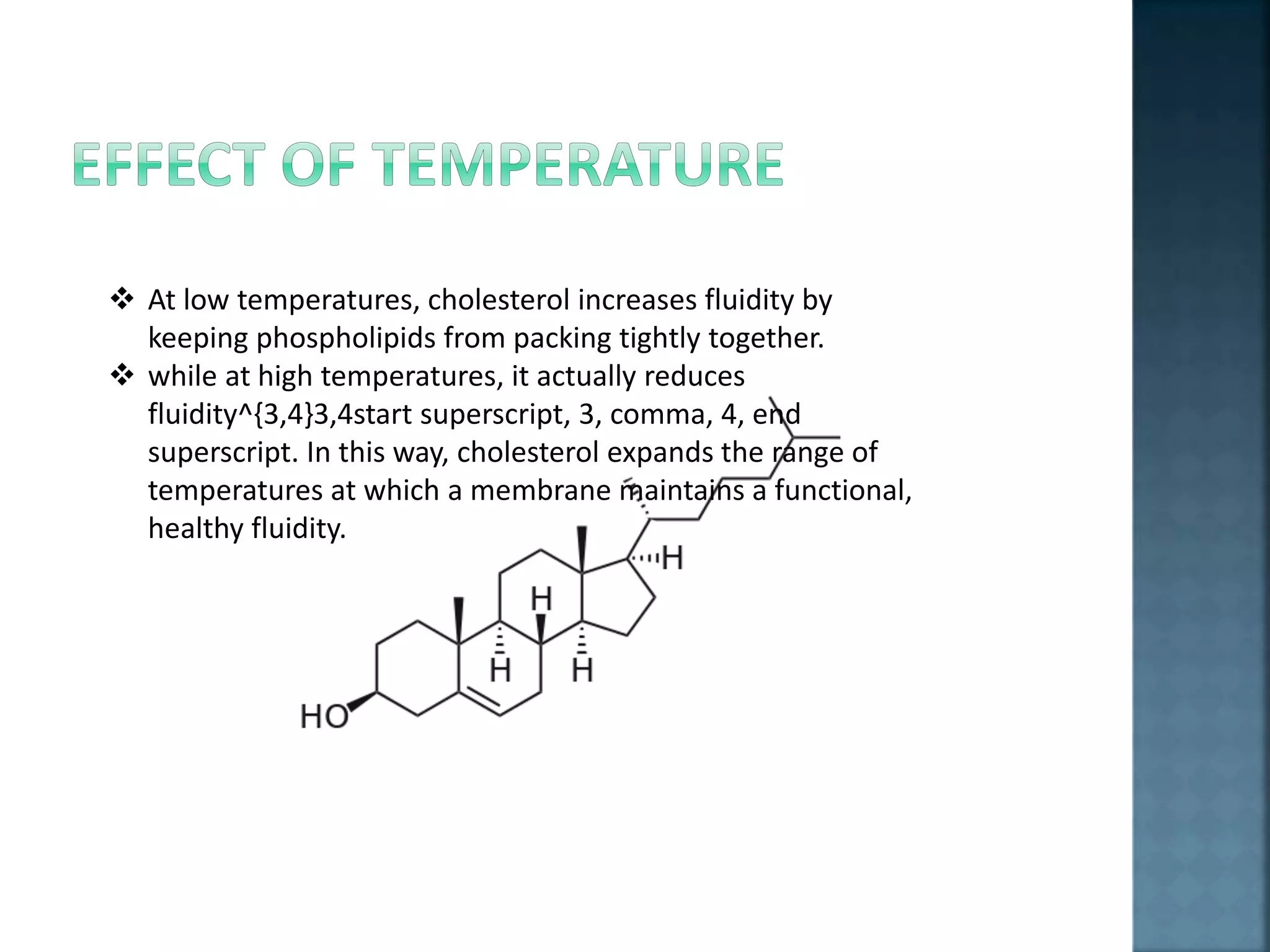  At low temperatures, cholesterol increases fluidity by
keeping phospholipids from packing tightly together.
 while at high temperatures, it actually reduces
fluidity^{3,4}3,4start superscript, 3, comma, 4, end
superscript. In this way, cholesterol expands the range of
temperatures at which a membrane maintains a functional,
healthy fluidity.
 