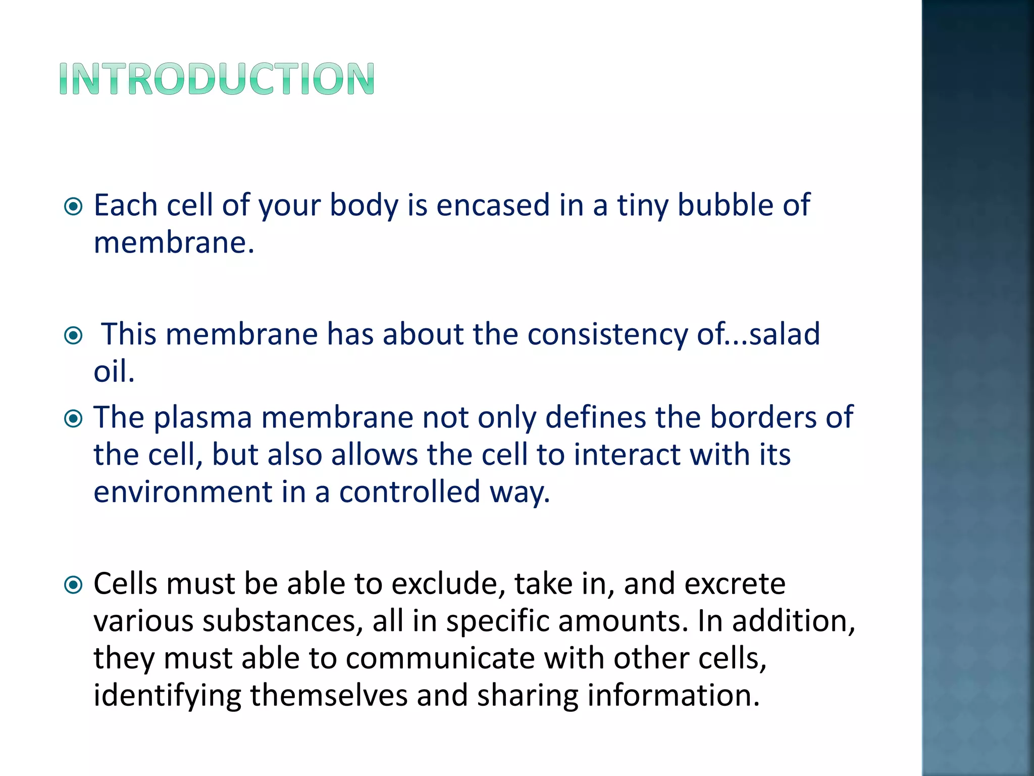  Each cell of your body is encased in a tiny bubble of
membrane.
 This membrane has about the consistency of...salad
oil.
 The plasma membrane not only defines the borders of
the cell, but also allows the cell to interact with its
environment in a controlled way.
 Cells must be able to exclude, take in, and excrete
various substances, all in specific amounts. In addition,
they must able to communicate with other cells,
identifying themselves and sharing information.
 