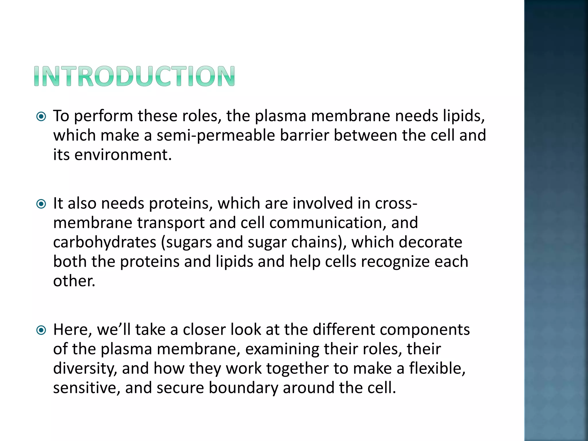  To perform these roles, the plasma membrane needs lipids,
which make a semi-permeable barrier between the cell and
its environment.
 It also needs proteins, which are involved in cross-
membrane transport and cell communication, and
carbohydrates (sugars and sugar chains), which decorate
both the proteins and lipids and help cells recognize each
other.
 Here, we’ll take a closer look at the different components
of the plasma membrane, examining their roles, their
diversity, and how they work together to make a flexible,
sensitive, and secure boundary around the cell.
 