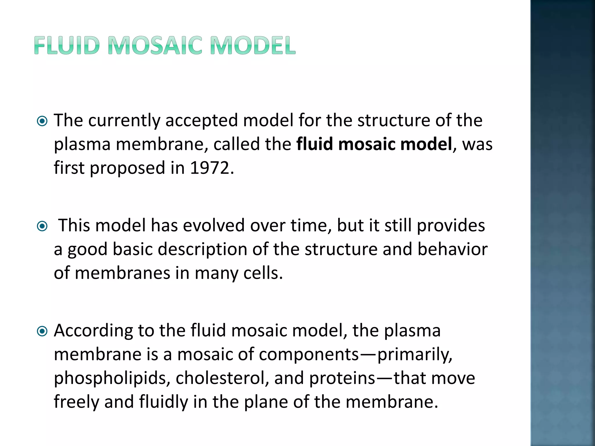  The currently accepted model for the structure of the
plasma membrane, called the fluid mosaic model, was
first proposed in 1972.
 This model has evolved over time, but it still provides
a good basic description of the structure and behavior
of membranes in many cells.
 According to the fluid mosaic model, the plasma
membrane is a mosaic of components—primarily,
phospholipids, cholesterol, and proteins—that move
freely and fluidly in the plane of the membrane.
 