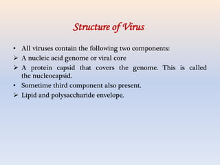 • All viruses contain the following two components:
 A nucleic acid genome or viral core
 A protein capsid that covers the genome. This is called
the nucleocapsid.
• Sometime third component also present.
 Lipid and polysaccharide envelope.
Structure of Virus
 