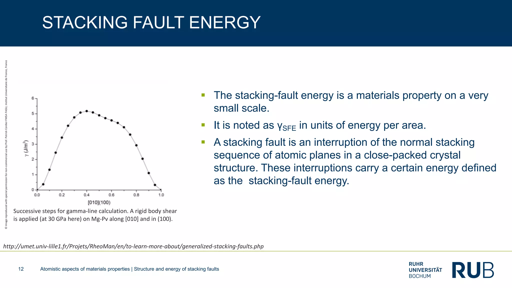 Atomistic aspects of materials properties | Structure and energy of stacking faults12
STACKING FAULT ENERGY
§ The stacking-fault energy is a materials property on a very
small scale.
§ It is noted as γSFE in units of energy per area.
§ A stacking fault is an interruption of the normal stacking
sequence of atomic planes in a close-packed crystal
structure. These interruptions carry a certain energy defined
as the stacking-fault energy.
Successive steps for gamma-line calculation. A rigid body shear
is applied (at 30 GPa here) on Mg-Pv along [010] and in (100).
http://umet.univ-lille1.fr/Projets/RheoMan/en/to-learn-more-about/generalized-stacking-faults.php
©Imagereproducedwithspecialpermissionfornon-commercialusebyProf.PatrickCordierFMSAFAGU,InstitutUniversitairedeFrance,France
 