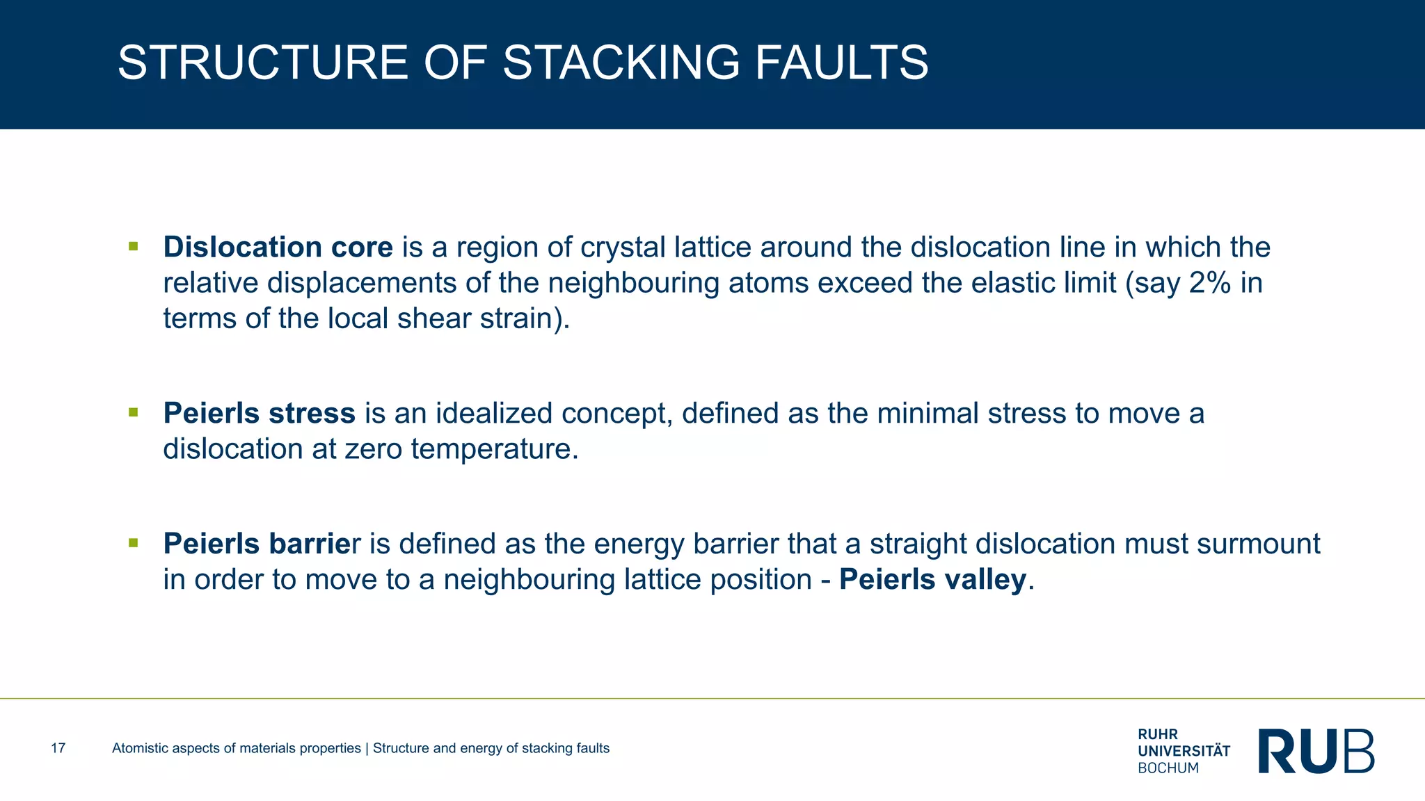 Atomistic aspects of materials properties | Structure and energy of stacking faults17
STRUCTURE OF STACKING FAULTS
§ Dislocation core is a region of crystal lattice around the dislocation line in which the
relative displacements of the neighbouring atoms exceed the elastic limit (say 2% in
terms of the local shear strain).
§ Peierls stress is an idealized concept, defined as the minimal stress to move a
dislocation at zero temperature.
§ Peierls barrier is defined as the energy barrier that a straight dislocation must surmount
in order to move to a neighbouring lattice position - Peierls valley.
 
