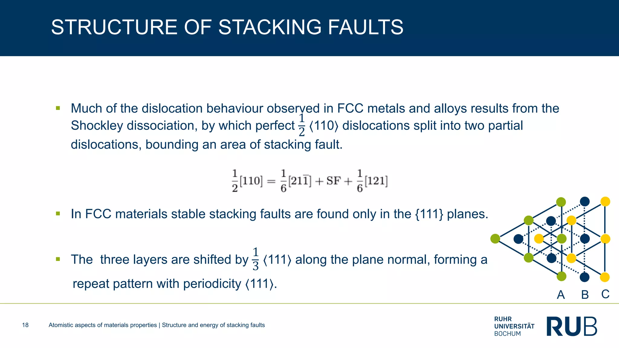 Atomistic aspects of materials properties | Structure and energy of stacking faults18
STRUCTURE OF STACKING FAULTS
§ Much of the dislocation behaviour observed in FCC metals and alloys results from the
Shockley dissociation, by which perfect
1
2 ⟨110⟩ dislocations split into two partial
dislocations, bounding an area of stacking fault.
§ In FCC materials stable stacking faults are found only in the {111} planes.
§ The three layers are shifted by
1
3 ⟨111⟩ along the plane normal, forming a
repeat pattern with periodicity ⟨111⟩.
A B C
 