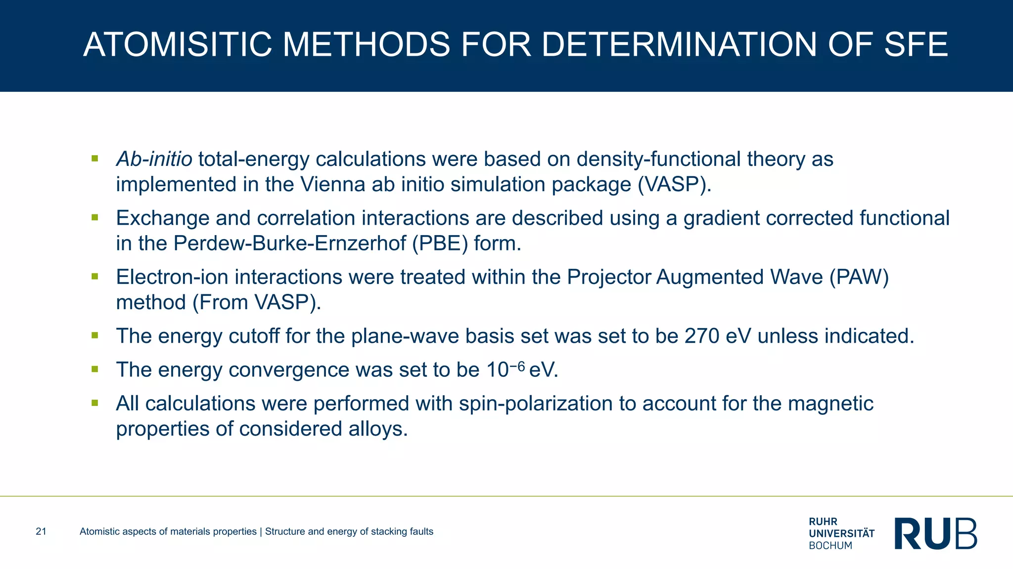 Atomistic aspects of materials properties | Structure and energy of stacking faults21
ATOMISITIC METHODS FOR DETERMINATION OF SFE
§ Ab-initio total-energy calculations were based on density-functional theory as
implemented in the Vienna ab initio simulation package (VASP).
§ Exchange and correlation interactions are described using a gradient corrected functional
in the Perdew-Burke-Ernzerhof (PBE) form.
§ Electron-ion interactions were treated within the Projector Augmented Wave (PAW)
method (From VASP).
§ The energy cutoff for the plane-wave basis set was set to be 270 eV unless indicated.
§ The energy convergence was set to be 10−6 eV.
§ All calculations were performed with spin-polarization to account for the magnetic
properties of considered alloys.
 