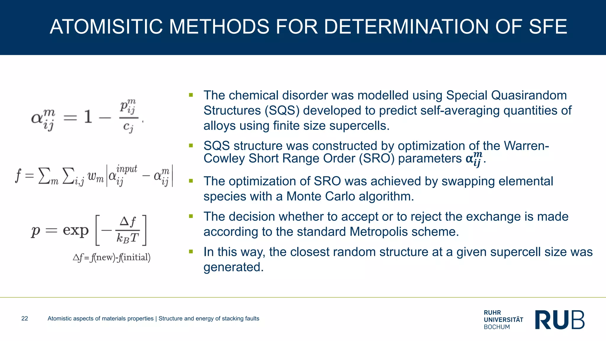 Atomistic aspects of materials properties | Structure and energy of stacking faults22
ATOMISITIC METHODS FOR DETERMINATION OF SFE
§ The chemical disorder was modelled using Special Quasirandom
Structures (SQS) developed to predict self-averaging quantities of
alloys using finite size supercells.
§ SQS structure was constructed by optimization of the Warren-
Cowley Short Range Order (SRO) parameters α𝒊𝒋
𝒎
.
§ The optimization of SRO was achieved by swapping elemental
species with a Monte Carlo algorithm.
§ The decision whether to accept or to reject the exchange is made
according to the standard Metropolis scheme.
§ In this way, the closest random structure at a given supercell size was
generated.
 