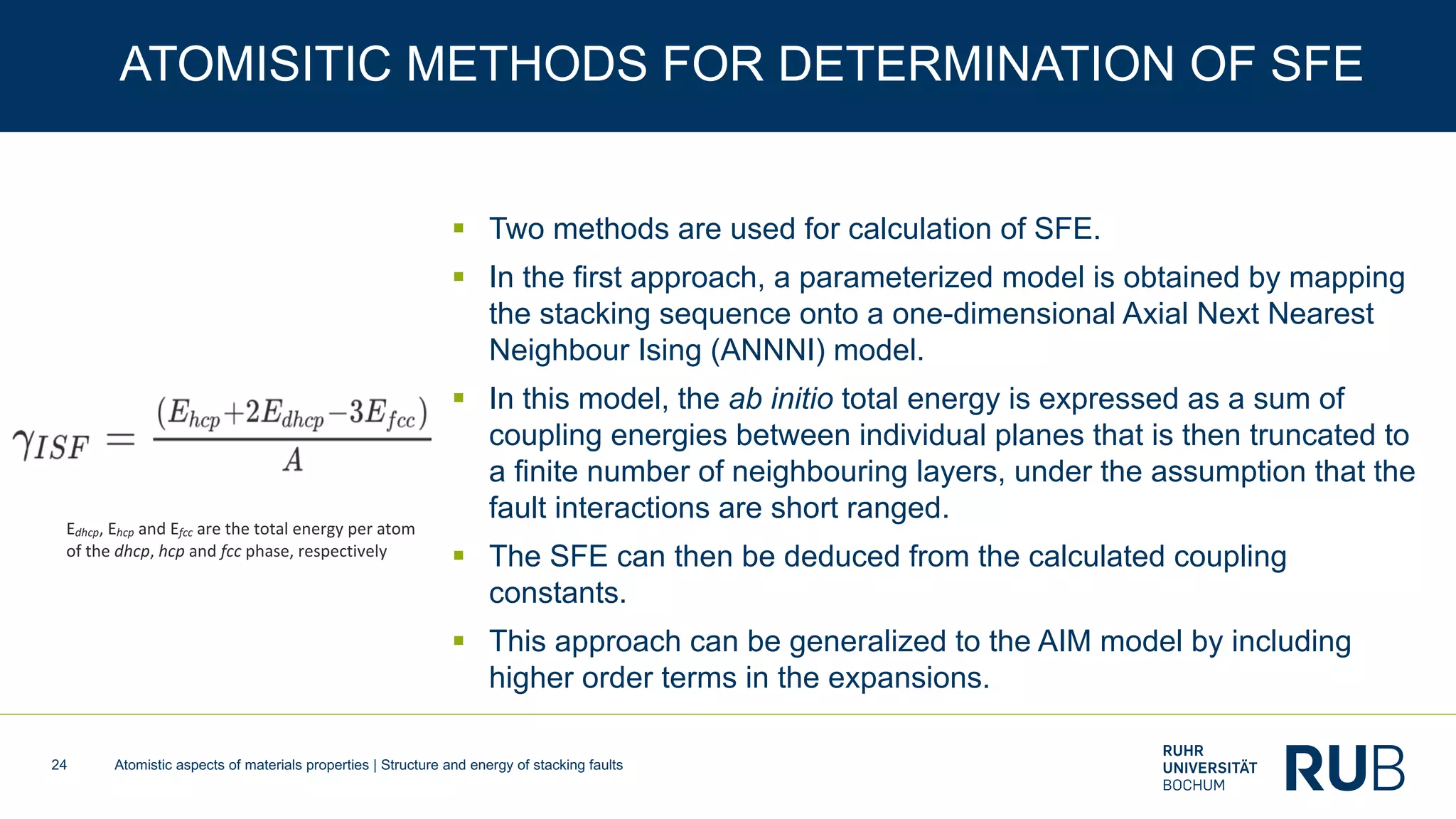 Atomistic aspects of materials properties | Structure and energy of stacking faults24
ATOMISITIC METHODS FOR DETERMINATION OF SFE
§ Two methods are used for calculation of SFE.
§ In the first approach, a parameterized model is obtained by mapping
the stacking sequence onto a one-dimensional Axial Next Nearest
Neighbour Ising (ANNNI) model.
§ In this model, the ab initio total energy is expressed as a sum of
coupling energies between individual planes that is then truncated to
a finite number of neighbouring layers, under the assumption that the
fault interactions are short ranged.
§ The SFE can then be deduced from the calculated coupling
constants.
§ This approach can be generalized to the AIM model by including
higher order terms in the expansions.
Edhcp, Ehcp and Efcc are the total energy per atom
of the dhcp, hcp and fcc phase, respectively
 