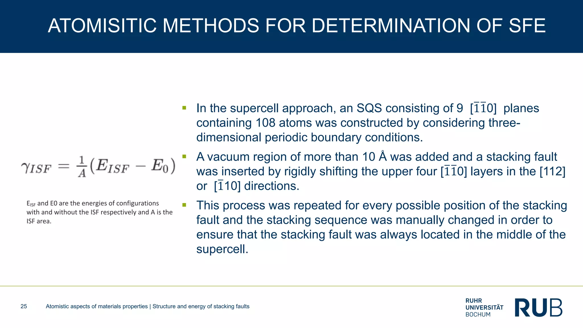 Atomistic aspects of materials properties | Structure and energy of stacking faults25
ATOMISITIC METHODS FOR DETERMINATION OF SFE
§ In the supercell approach, an SQS consisting of 9 [B1B10] planes
containing 108 atoms was constructed by considering three-
dimensional periodic boundary conditions.
§ A vacuum region of more than 10 Å was added and a stacking fault
was inserted by rigidly shifting the upper four [B1B10] layers in the [112]
or [B110] directions.
§ This process was repeated for every possible position of the stacking
fault and the stacking sequence was manually changed in order to
ensure that the stacking fault was always located in the middle of the
supercell.
EISF and E0 are the energies of configurations
with and without the ISF respectively and A is the
ISF area.
 