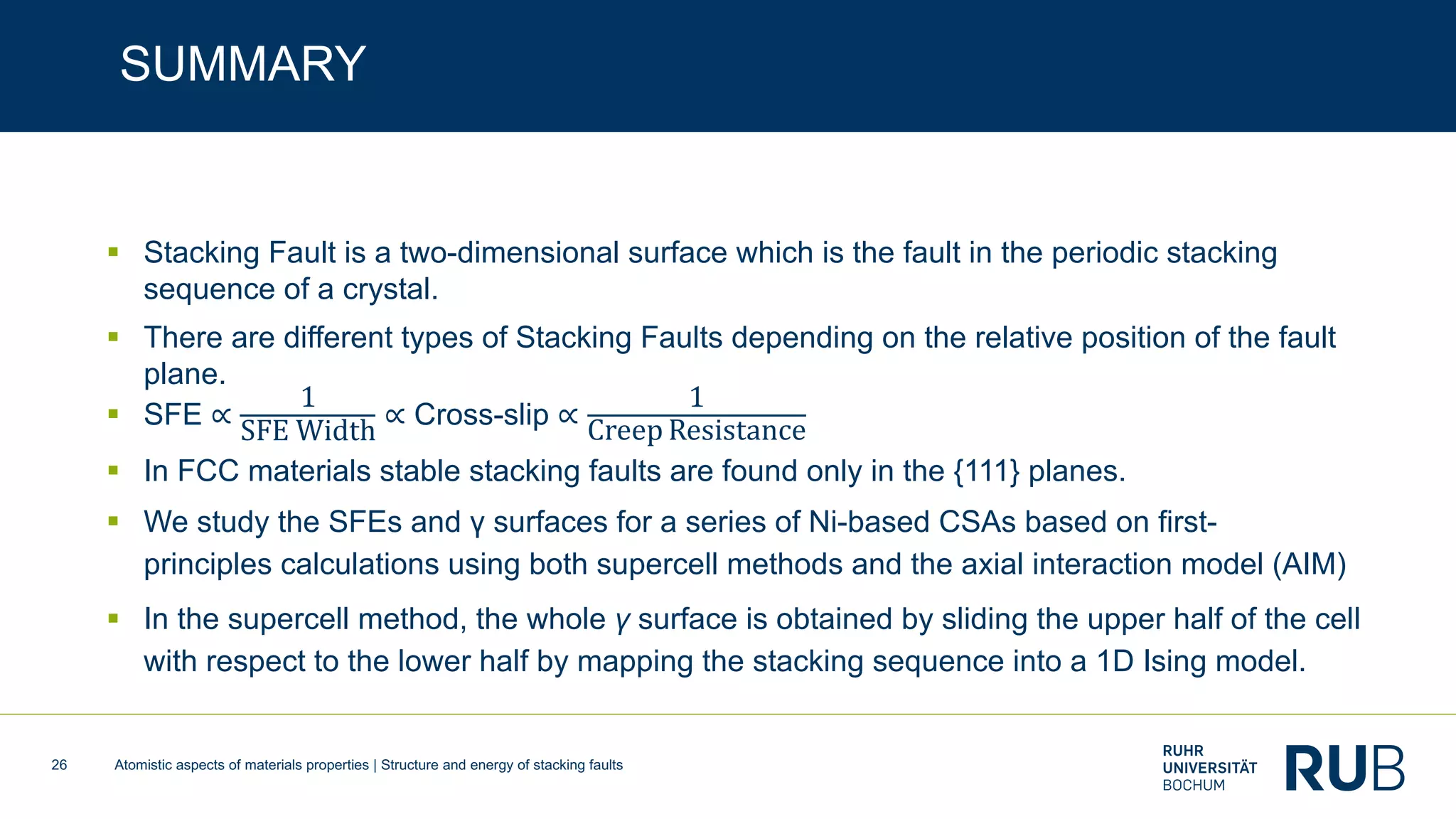 Atomistic aspects of materials properties | Structure and energy of stacking faults26
SUMMARY
§ Stacking Fault is a two-dimensional surface which is the fault in the periodic stacking
sequence of a crystal.
§ There are different types of Stacking Faults depending on the relative position of the fault
plane.
§ SFE ∝
1
SFE Width
∝ Cross-slip ∝
1
Creep Resistance
§ In FCC materials stable stacking faults are found only in the {111} planes.
§ We study the SFEs and γ surfaces for a series of Ni-based CSAs based on first-
principles calculations using both supercell methods and the axial interaction model (AIM)
§ In the supercell method, the whole γ surface is obtained by sliding the upper half of the cell
with respect to the lower half by mapping the stacking sequence into a 1D Ising model.
 