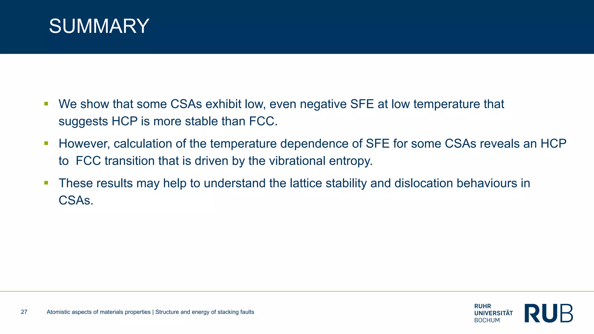 Atomistic aspects of materials properties | Structure and energy of stacking faults27
SUMMARY
§ We show that some CSAs exhibit low, even negative SFE at low temperature that
suggests HCP is more stable than FCC.
§ However, calculation of the temperature dependence of SFE for some CSAs reveals an HCP
to FCC transition that is driven by the vibrational entropy.
§ These results may help to understand the lattice stability and dislocation behaviours in
CSAs.
 