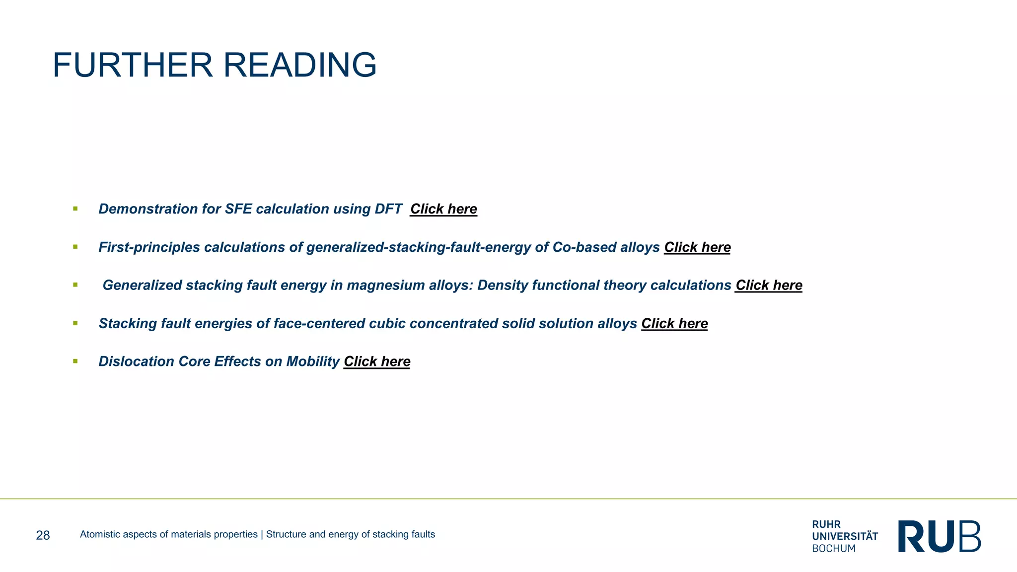 28 Atomistic aspects of materials properties | Structure and energy of stacking faults
FURTHER READING
§ Demonstration for SFE calculation using DFT Click here
§ First-principles calculations of generalized-stacking-fault-energy of Co-based alloys Click here
§ Generalized stacking fault energy in magnesium alloys: Density functional theory calculations Click here
§ Stacking fault energies of face-centered cubic concentrated solid solution alloys Click here
§ Dislocation Core Effects on Mobility Click here
 