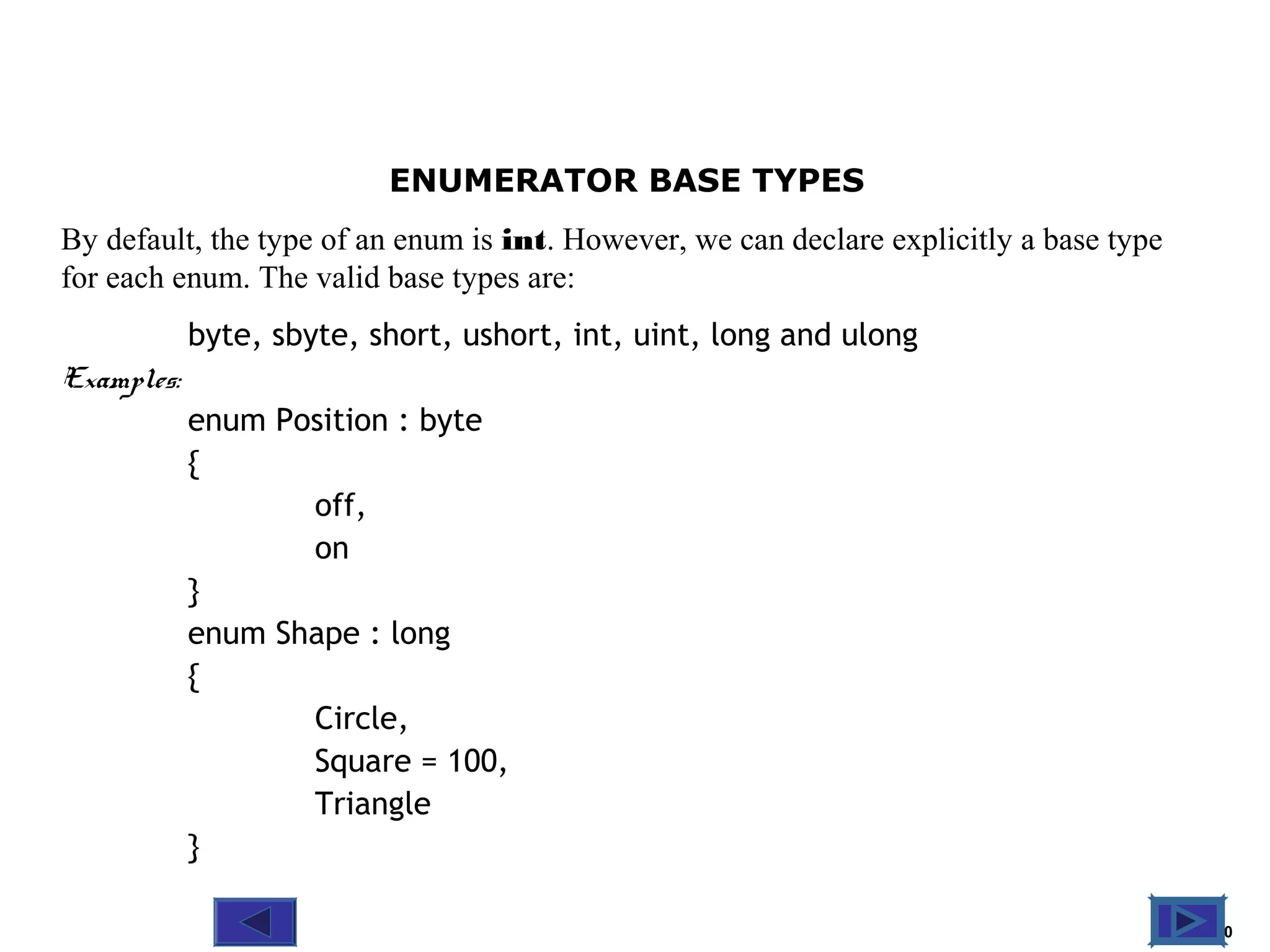 @ 2010 Tata McGraw-Hill Education
10
Education
ENUMERATOR BASE TYPES
By default, the type of an enum is int. However, we can declare explicitly a base type
for each enum. The valid base types are:
byte, sbyte, short, ushort, int, uint, long and ulong
Examples:
enum Position : byte
{
off,
on
}
enum Shape : long
{
Circle,
Square = 100,
Triangle
}
 