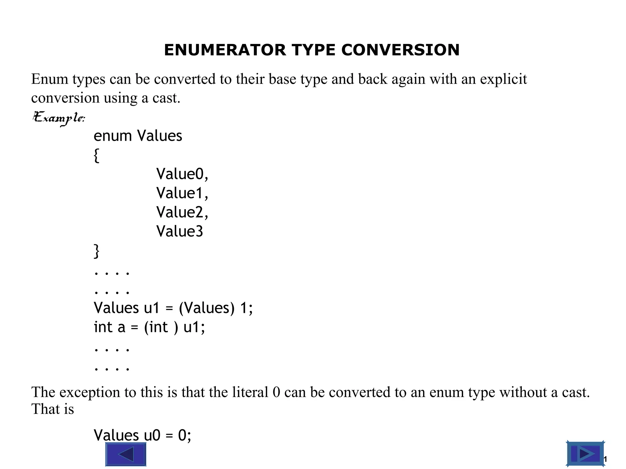 @ 2010 Tata McGraw-Hill Education
11
Education ENUMERATOR TYPE CONVERSION
Enum types can be converted to their base type and back again with an explicit
conversion using a cast.
Example:
enum Values
{
Value0,
Value1,
Value2,
Value3
}
. . . .
. . . .
Values u1 = (Values) 1;
int a = (int ) u1;
. . . .
. . . .
The exception to this is that the literal 0 can be converted to an enum type without a cast.
That is
Values u0 = 0;
 