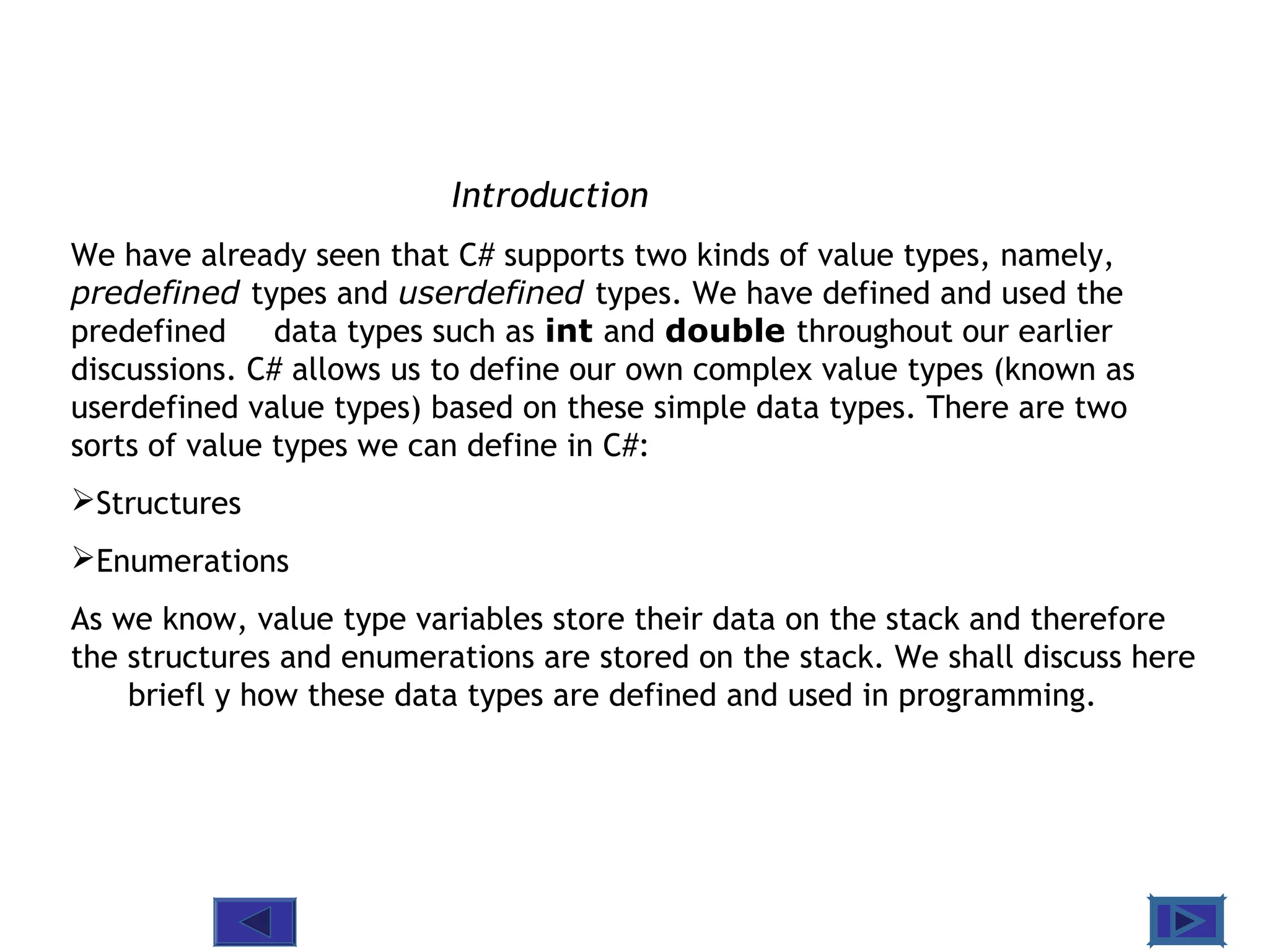 @ 2010 Tata McGraw-Hill Education
2
Education
Introduction
We have already seen that C# supports two kinds of value types, namely,
predefined types and userdefined types. We have defined and used the
predefined data types such as int and double throughout our earlier
discussions. C# allows us to define our own complex value types (known as
userdefined value types) based on these simple data types. There are two
sorts of value types we can define in C#:
Structures
Enumerations
As we know, value type variables store their data on the stack and therefore
the structures and enumerations are stored on the stack. We shall discuss here
briefl y how these data types are defined and used in programming.
 