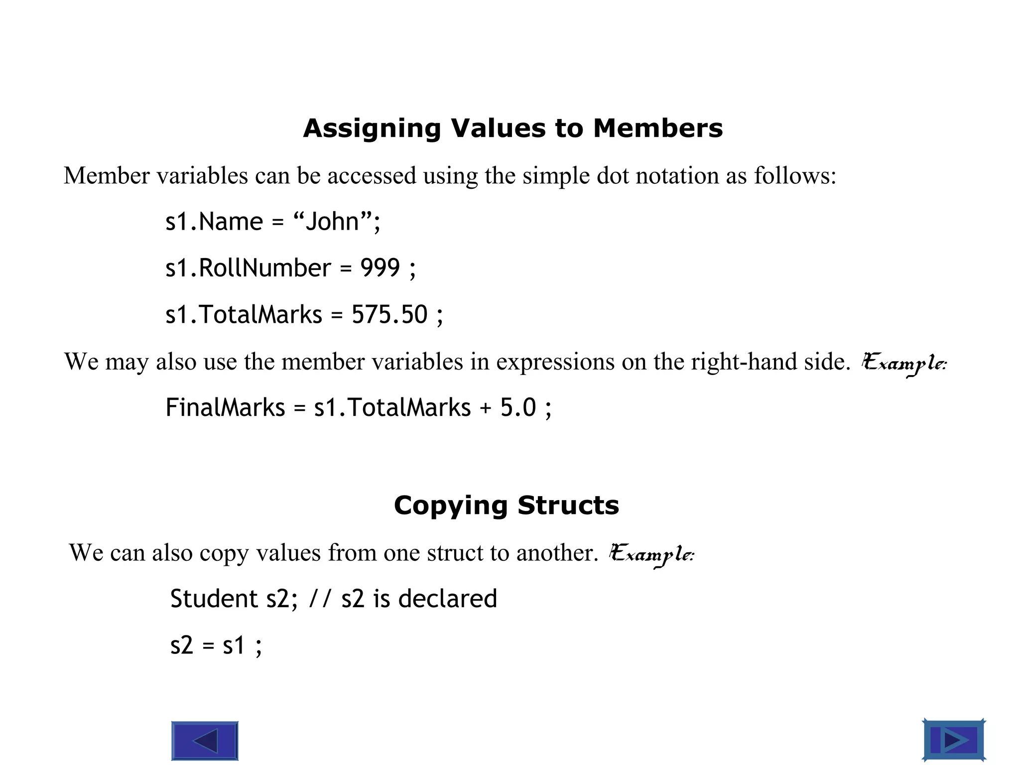@ 2010 Tata McGraw-Hill Education
4
Education
Assigning Values to Members
Member variables can be accessed using the simple dot notation as follows:
s1.Name = “John”;
s1.RollNumber = 999 ;
s1.TotalMarks = 575.50 ;
We may also use the member variables in expressions on the right-hand side. Example:
FinalMarks = s1.TotalMarks + 5.0 ;
Copying Structs
We can also copy values from one struct to another. Example:
Student s2; // s2 is declared
s2 = s1 ;
 