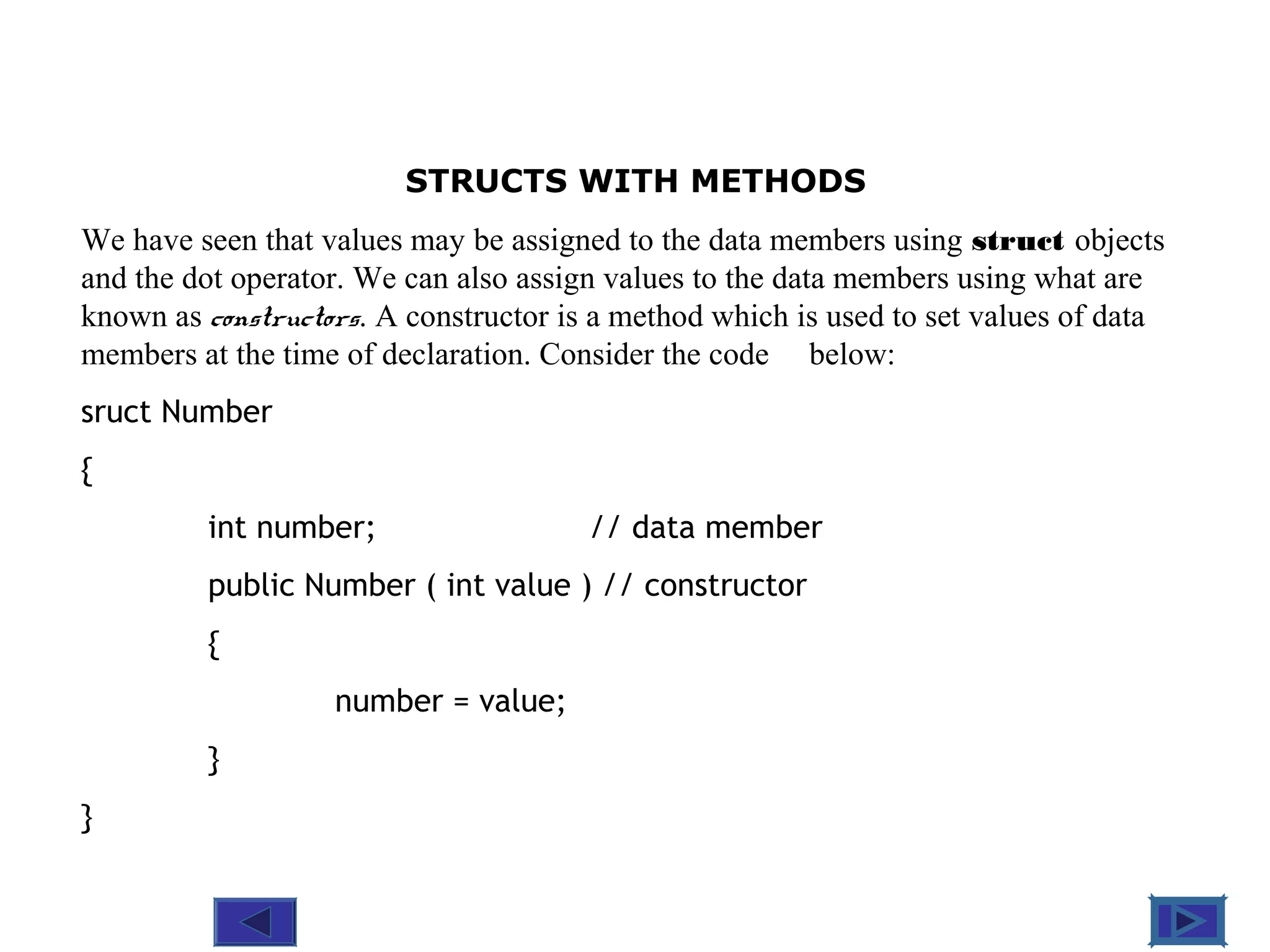 @ 2010 Tata McGraw-Hill Education
5
Education
STRUCTS WITH METHODS
We have seen that values may be assigned to the data members using struct objects
and the dot operator. We can also assign values to the data members using what are
known as constructors. A constructor is a method which is used to set values of data
members at the time of declaration. Consider the code below:
sruct Number
{
int number; // data member
public Number ( int value ) // constructor
{
number = value;
}
}
 