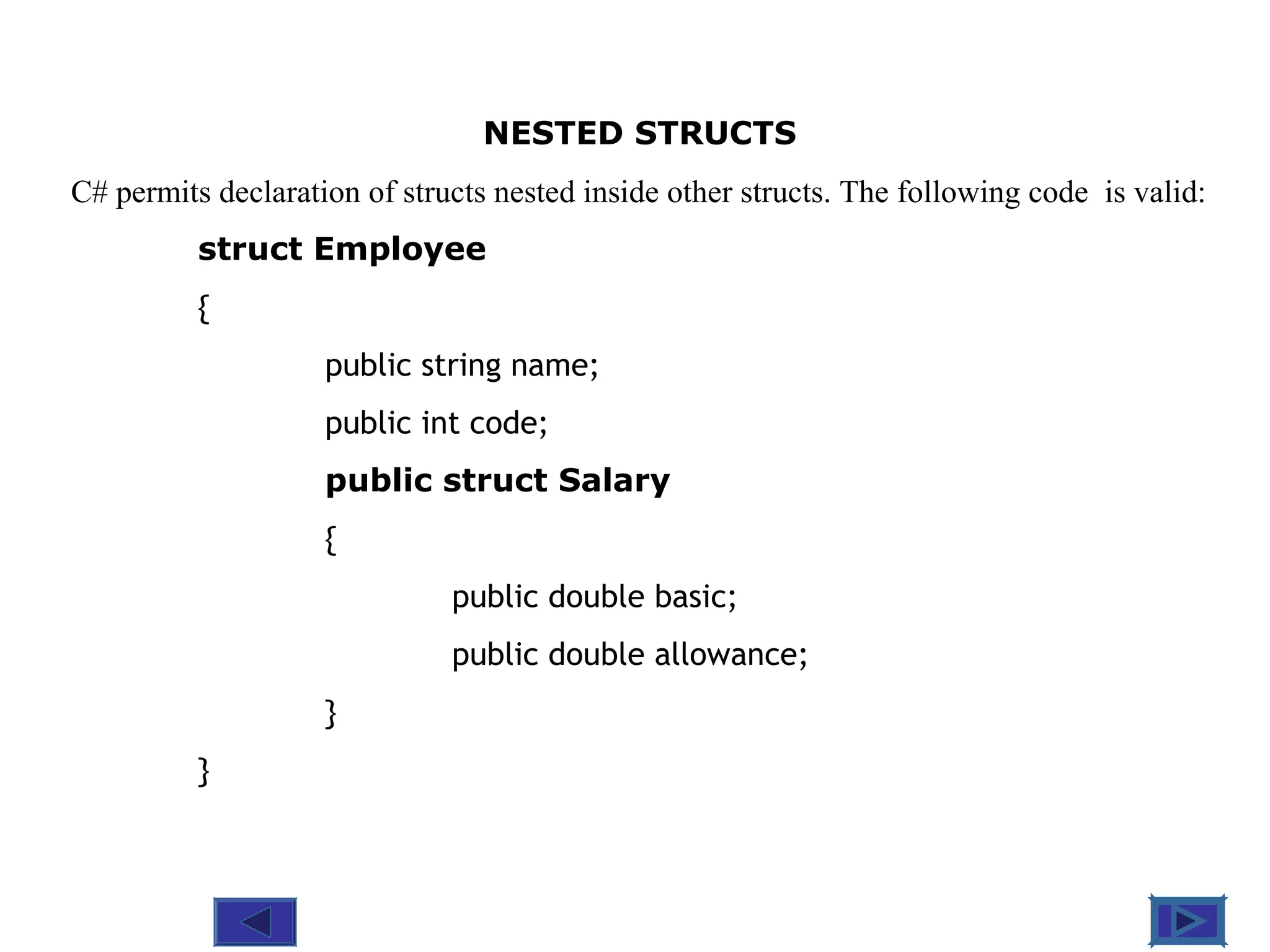 @ 2010 Tata McGraw-Hill Education
6
Education
NESTED STRUCTS
C# permits declaration of structs nested inside other structs. The following code is valid:
struct Employee
{
public string name;
public int code;
public struct Salary
{
public double basic;
public double allowance;
}
}
 