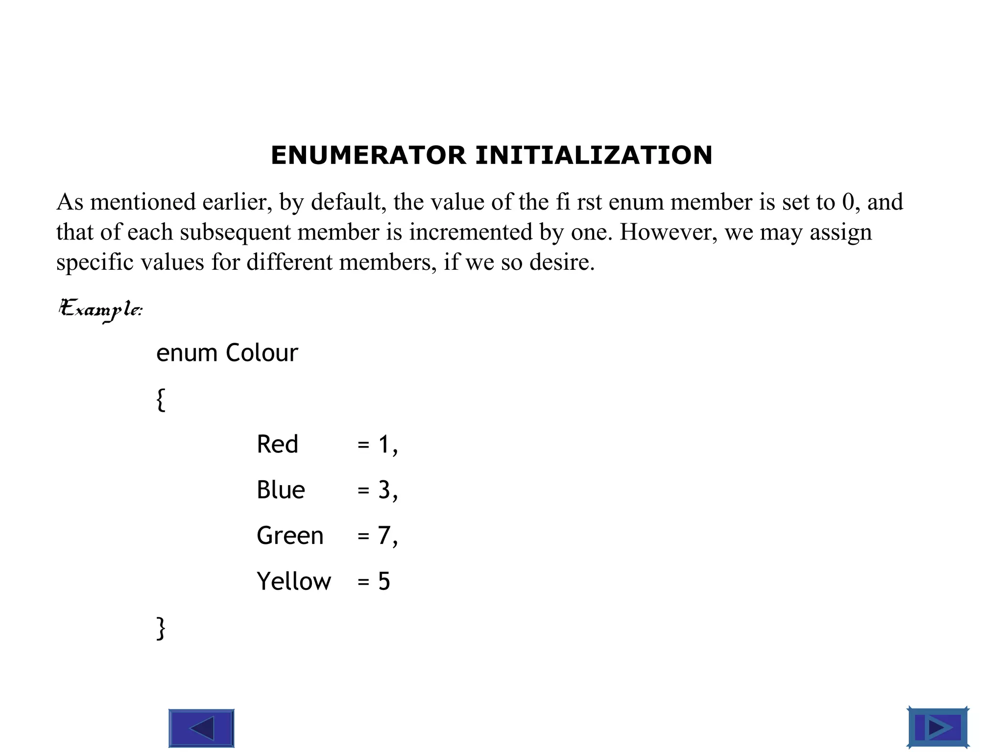 @ 2010 Tata McGraw-Hill Education
9
Education
ENUMERATOR INITIALIZATION
As mentioned earlier, by default, the value of the fi rst enum member is set to 0, and
that of each subsequent member is incremented by one. However, we may assign
specific values for different members, if we so desire.
Example:
enum Colour
{
Red = 1,
Blue = 3,
Green = 7,
Yellow = 5
}
 