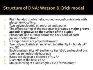 1.    Right handed double helix, wound around central axis with
      plectonemic coiling.
2.    Two polynucloetide strands run antiparallel
3.    The offset pairing of the two strands creates a major groove
      and minor groove on the surface of the duplex
4.    Phosphate and dRibose forms the back bone of each
      polynucloetide strand
5.    Nitrogen bases are projected inward
6.    Two polynucloetide strands held together by H- bonds , AT
      and GC
7.    Each base pair tilts 360 and hence has 3600, and each of this
      turn has 10 nucleotide base pair
8.    Bases are place at a distance of 3.4 A0
9.    Diameter of the helix 20 A0
10.   Molecular weight / unit length = 2x10 6/ micrometr
 