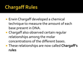    Erwin Chargaff developed a chemical
    technique to measure the amount of each
    base present in DNA.
   Chargaff also observed certain regular
    relationships among the molar
    concentrations of the different bases.
   These relationships are now called Chargaff’s
    rules
 
