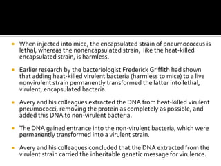    When injected into mice, the encapsulated strain of pneumococcus is
    lethal, whereas the nonencapsulated strain, like the heat-killed
    encapsulated strain, is harmless.
   Earlier research by the bacteriologist Frederick Griffith had shown
    that adding heat-killed virulent bacteria (harmless to mice) to a live
    nonvirulent strain permanently transformed the latter into lethal,
    virulent, encapsulated bacteria.
   Avery and his colleagues extracted the DNA from heat-killed virulent
    pneumococci, removing the protein as completely as possible, and
    added this DNA to non-virulent bacteria.
   The DNA gained entrance into the non-virulent bacteria, which were
    permanently transformed into a virulent strain.
   Avery and his colleagues concluded that the DNA extracted from the
    virulent strain carried the inheritable genetic message for virulence.
 