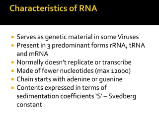    Serves as genetic material in some Viruses
   Present in 3 predominant forms rRNA, tRNA
    and mRNA
   Normally doesn't replicate or transcribe
   Made of fewer nucleotides (max 12000)
   Chain starts with adenine or guanine
   Contents expressed in terms of
    sedimentation coefficients ‘S’ – Svedberg
    constant
 