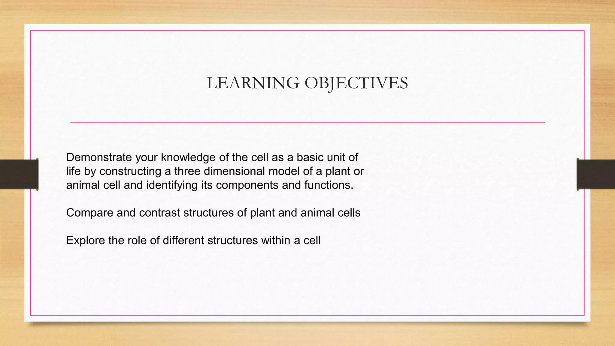 LEARNING OBJECTIVES
Demonstrate your knowledge of the cell as a basic unit of
life by constructing a three dimensional model of a plant or
animal cell and identifying its components and functions.
Compare and contrast structures of plant and animal cells
Explore the role of different structures within a cell
 