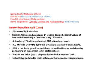 Name: Shishir Mahatara Chhetri
Roll No. 48 (Structure and function of DNA)
Email id: mcshishirsm58@gmail.com
Home assignment: Cytology, Genetic and Plant Breeding (first semester)
Deoxyribonucleic Acid (DNA)
Discovered by F.Meischer
Franklin, Wilkins and Astuburry 1st studied double helical structure of
DNA and the technique used was X-Ray Diffraction.
A.Kornberg 1st invitro synthesis of DNA = Non-functional .
H.G Khorana 1st invitro synthesis of functional segement of DNA i.e.gene.
DNA is the basic genetic material was proved by Hershey and chase by
performing an experiment in T2 bacteriophase.
Watson and Crick (1953) purpose double helical mode of DNA .
helically twisted double chain polydeoxyribonucleotide macromolecule.
 