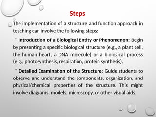 Steps
The implementation of a structure and function approach in
teaching can involve the following steps:
* Introduction of a Biological Entity or Phenomenon: Begin
by presenting a specific biological structure (e.g., a plant cell,
the human heart, a DNA molecule) or a biological process
(e.g., photosynthesis, respiration, protein synthesis).
* Detailed Examination of the Structure: Guide students to
observe and understand the components, organization, and
physical/chemical properties of the structure. This might
involve diagrams, models, microscopy, or other visual aids.
 