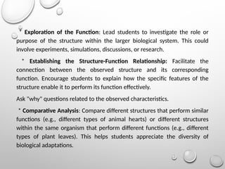 * Exploration of the Function: Lead students to investigate the role or
purpose of the structure within the larger biological system. This could
involve experiments, simulations, discussions, or research.
* Establishing the Structure-Function Relationship: Facilitate the
connection between the observed structure and its corresponding
function. Encourage students to explain how the specific features of the
structure enable it to perform its function effectively.
Ask "why" questions related to the observed characteristics.
* Comparative Analysis: Compare different structures that perform similar
functions (e.g., different types of animal hearts) or different structures
within the same organism that perform different functions (e.g., different
types of plant leaves). This helps students appreciate the diversity of
biological adaptations.
 