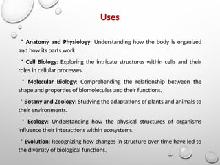 Uses
* Anatomy and Physiology: Understanding how the body is organized
and how its parts work.
* Cell Biology: Exploring the intricate structures within cells and their
roles in cellular processes.
* Molecular Biology: Comprehending the relationship between the
shape and properties of biomolecules and their functions.
* Botany and Zoology: Studying the adaptations of plants and animals to
their environments.
* Ecology: Understanding how the physical structures of organisms
influence their interactions within ecosystems.
* Evolution: Recognizing how changes in structure over time have led to
the diversity of biological functions.
 