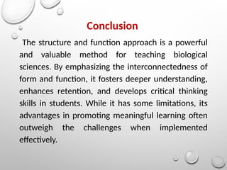 Conclusion
The structure and function approach is a powerful
and valuable method for teaching biological
sciences. By emphasizing the interconnectedness of
form and function, it fosters deeper understanding,
enhances retention, and develops critical thinking
skills in students. While it has some limitations, its
advantages in promoting meaningful learning often
outweigh the challenges when implemented
effectively.
 