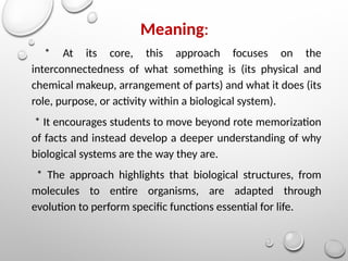 Meaning:
* At its core, this approach focuses on the
interconnectedness of what something is (its physical and
chemical makeup, arrangement of parts) and what it does (its
role, purpose, or activity within a biological system).
* It encourages students to move beyond rote memorization
of facts and instead develop a deeper understanding of why
biological systems are the way they are.
* The approach highlights that biological structures, from
molecules to entire organisms, are adapted through
evolution to perform specific functions essential for life.
 
