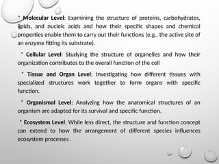 * Molecular Level: Examining the structure of proteins, carbohydrates,
lipids, and nucleic acids and how their specific shapes and chemical
properties enable them to carry out their functions (e.g., the active site of
an enzyme fitting its substrate).
* Cellular Level: Studying the structure of organelles and how their
organization contributes to the overall function of the cell
* Tissue and Organ Level: Investigating how different tissues with
specialized structures work together to form organs with specific
function.
* Organismal Level: Analyzing how the anatomical structures of an
organism are adapted for its survival and specific function.
* Ecosystem Level: While less direct, the structure and function concept
can extend to how the arrangement of different species influences
ecosystem processes .
 