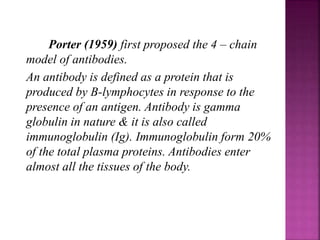 Porter (1959) first proposed the 4 – chain
model of antibodies.
An antibody is defined as a protein that is
produced by B-lymphocytes in response to the
presence of an antigen. Antibody is gamma
globulin in nature & it is also called
immunoglobulin (Ig). Immunoglobulin form 20%
of the total plasma proteins. Antibodies enter
almost all the tissues of the body.
 