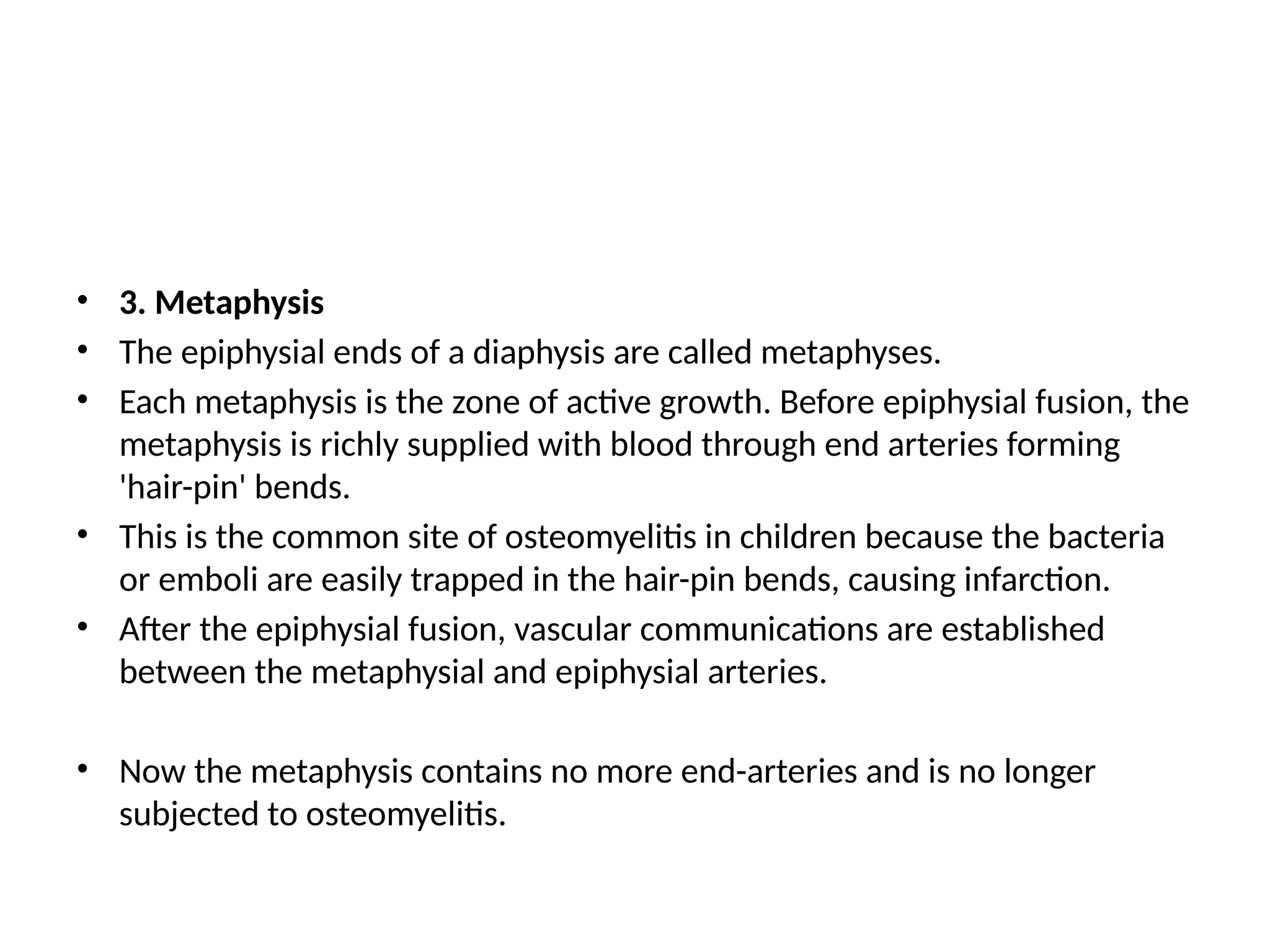 • 3. Metaphysis
• The epiphysial ends of a diaphysis are called metaphyses.
• Each metaphysis is the zone of active growth. Before epiphysial fusion, the
metaphysis is richly supplied with blood through end arteries forming
'hair-pin' bends.
• This is the common site of osteomyelitis in children because the bacteria
or emboli are easily trapped in the hair-pin bends, causing infarction.
• After the epiphysial fusion, vascular communications are established
between the metaphysial and epiphysial arteries.
• Now the metaphysis contains no more end-arteries and is no longer
subjected to osteomyelitis.
 