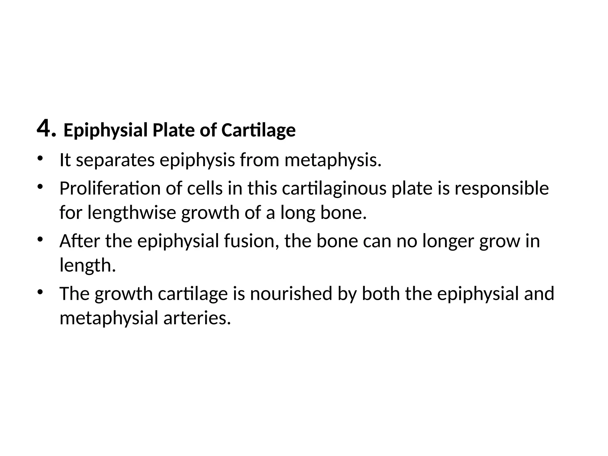 4. Epiphysial Plate of Cartilage
• It separates epiphysis from metaphysis.
• Proliferation of cells in this cartilaginous plate is responsible
for lengthwise growth of a long bone.
• After the epiphysial fusion, the bone can no longer grow in
length.
• The growth cartilage is nourished by both the epiphysial and
metaphysial arteries.
 