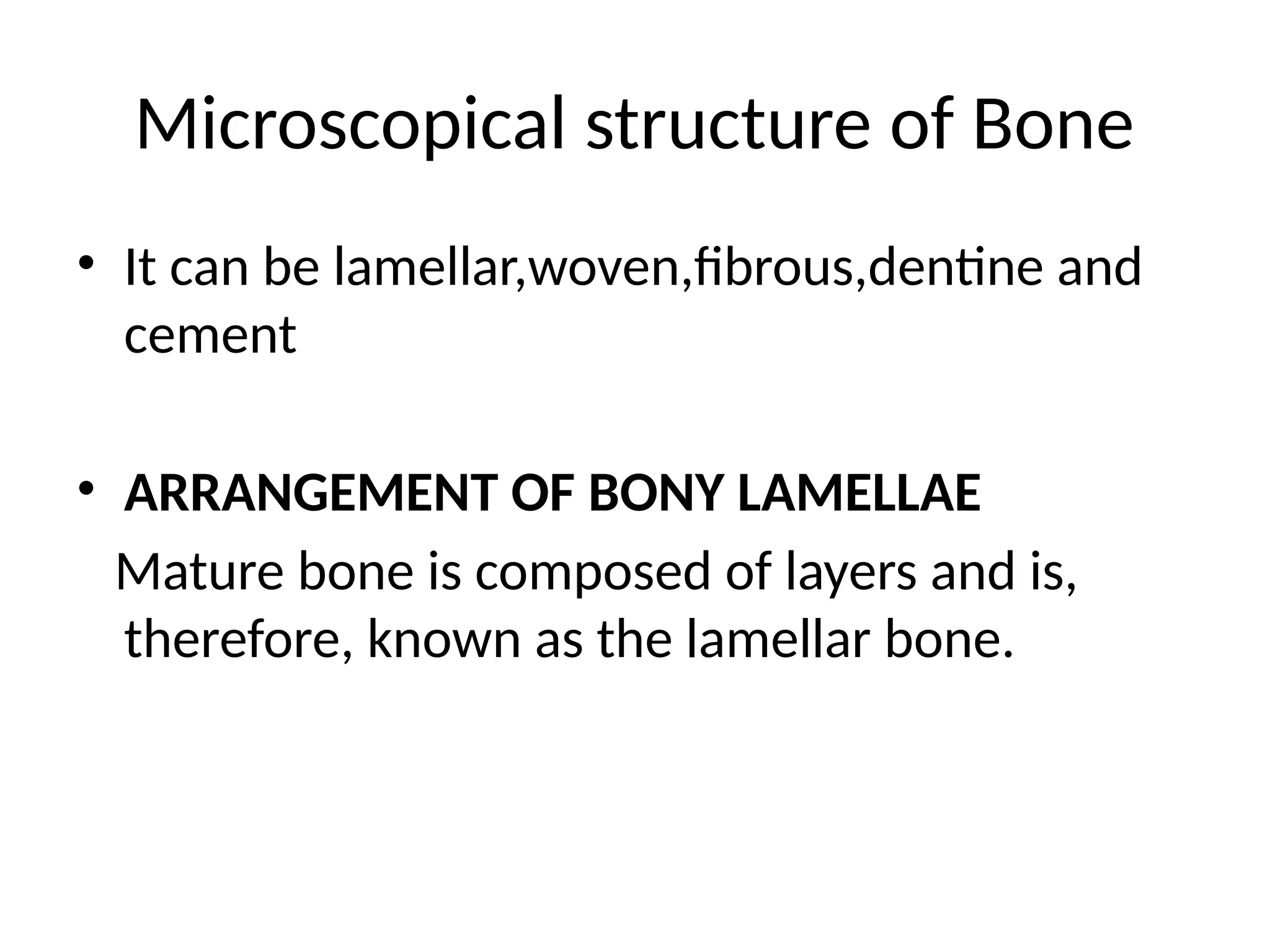 Microscopical structure of Bone
• It can be lamellar,woven,fibrous,dentine and
cement
• ARRANGEMENT OF BONY LAMELLAE
Mature bone is composed of layers and is,
therefore, known as the lamellar bone.
 