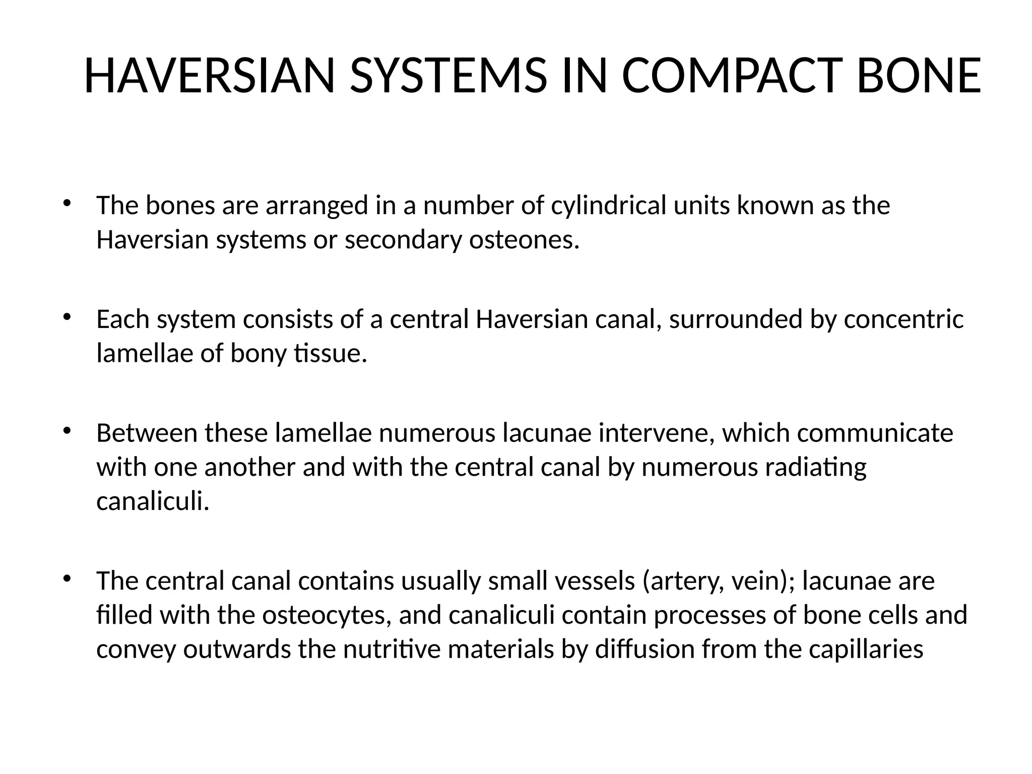 HAVERSIAN SYSTEMS IN COMPACT BONE
• The bones are arranged in a number of cylindrical units known as the
Haversian systems or secondary osteones.
• Each system consists of a central Haversian canal, surrounded by concentric
lamellae of bony tissue.
• Between these lamellae numerous lacunae intervene, which communicate
with one another and with the central canal by numerous radiating
canaliculi.
• The central canal contains usually small vessels (artery, vein); lacunae are
filled with the osteocytes, and canaliculi contain processes of bone cells and
convey outwards the nutritive materials by diffusion from the capillaries
 