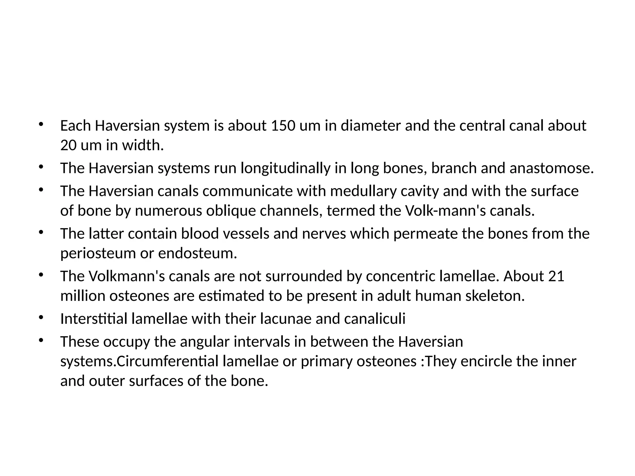 • Each Haversian system is about 150 um in diameter and the central canal about
20 um in width.
• The Haversian systems run longitudinally in long bones, branch and anastomose.
• The Haversian canals communicate with medullary cavity and with the surface
of bone by numerous oblique channels, termed the Volk-mann's canals.
• The latter contain blood vessels and nerves which permeate the bones from the
periosteum or endosteum.
• The Volkmann's canals are not surrounded by concentric lamellae. About 21
million osteones are estimated to be present in adult human skeleton.
• Interstitial lamellae with their lacunae and canaliculi
• These occupy the angular intervals in between the Haversian
systems.Circumferential lamellae or primary osteones :They encircle the inner
and outer surfaces of the bone.
 