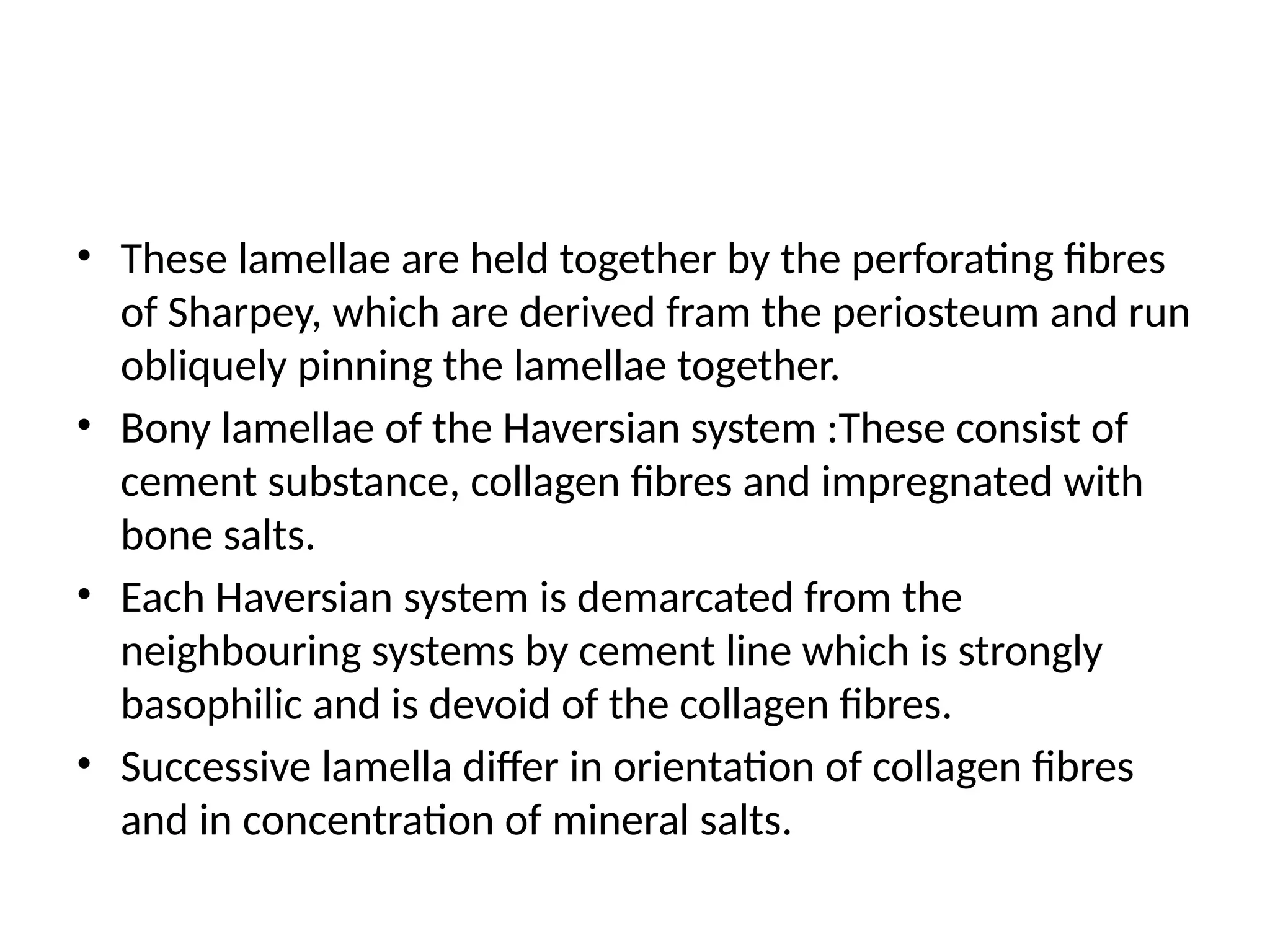 • These lamellae are held together by the perforating fibres
of Sharpey, which are derived fram the periosteum and run
obliquely pinning the lamellae together.
• Bony lamellae of the Haversian system :These consist of
cement substance, collagen fibres and impregnated with
bone salts.
• Each Haversian system is demarcated from the
neighbouring systems by cement line which is strongly
basophilic and is devoid of the collagen fibres.
• Successive lamella differ in orientation of collagen fibres
and in concentration of mineral salts.
 