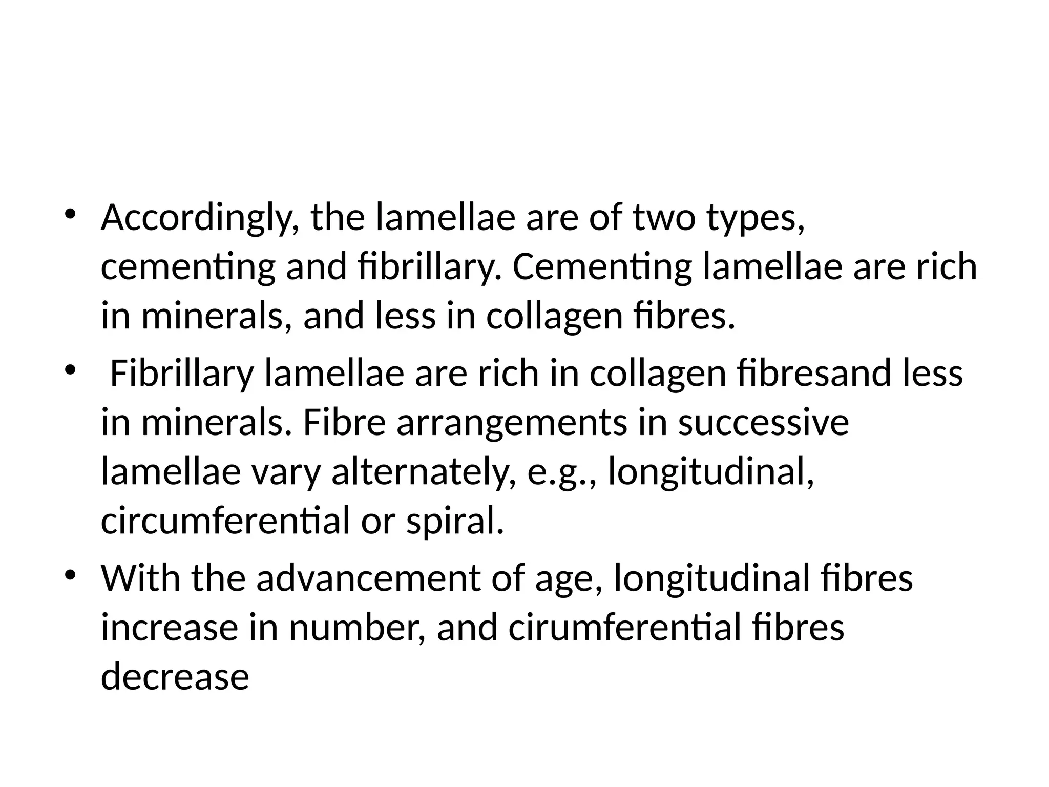 • Accordingly, the lamellae are of two types,
cementing and fibrillary. Cementing lamellae are rich
in minerals, and less in collagen fibres.
• Fibrillary lamellae are rich in collagen fibresand less
in minerals. Fibre arrangements in successive
lamellae vary alternately, e.g., longitudinal,
circumferential or spiral.
• With the advancement of age, longitudinal fibres
increase in number, and cirumferential fibres
decrease
 