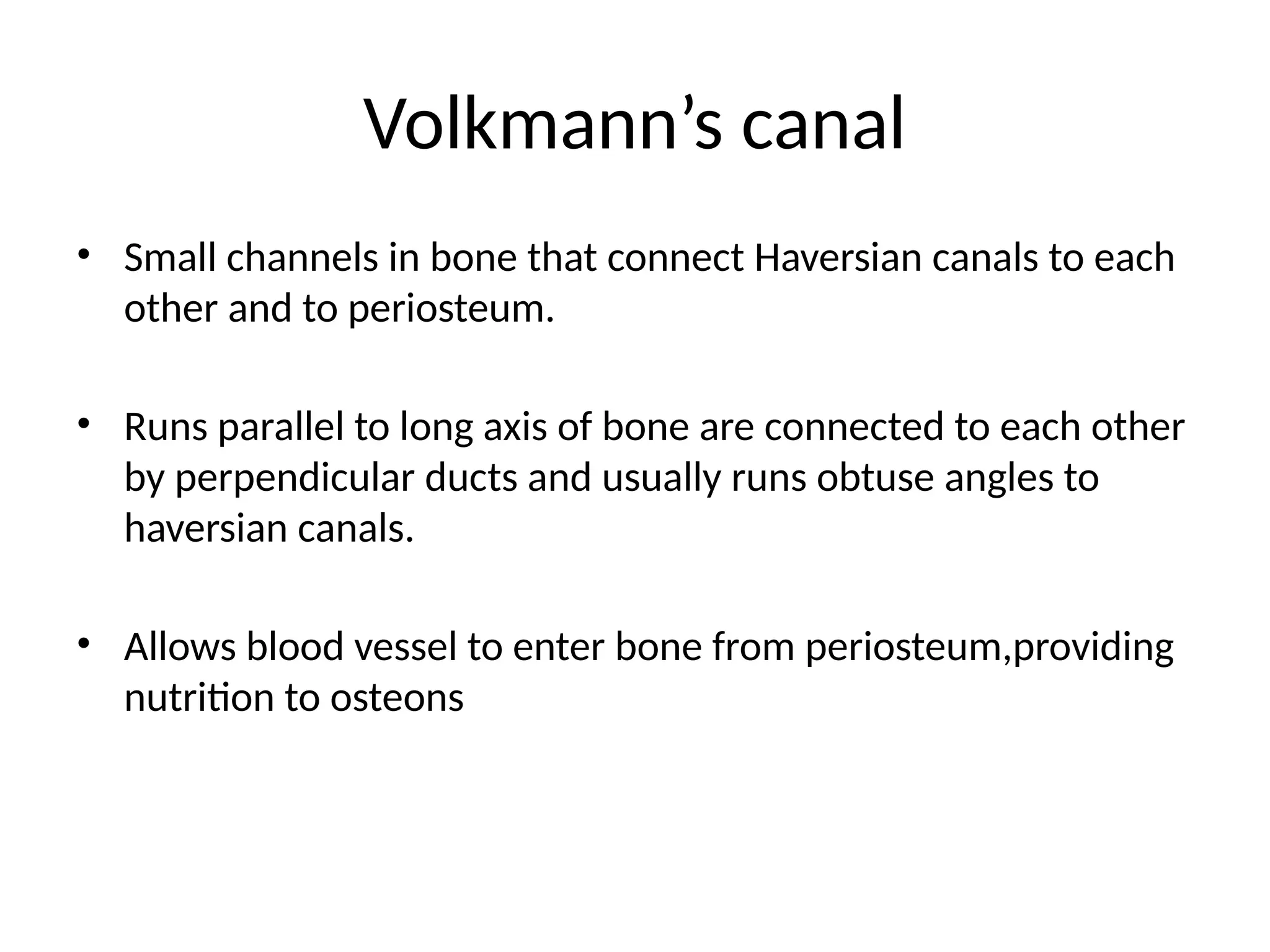Volkmann’s canal
• Small channels in bone that connect Haversian canals to each
other and to periosteum.
• Runs parallel to long axis of bone are connected to each other
by perpendicular ducts and usually runs obtuse angles to
haversian canals.
• Allows blood vessel to enter bone from periosteum,providing
nutrition to osteons
 