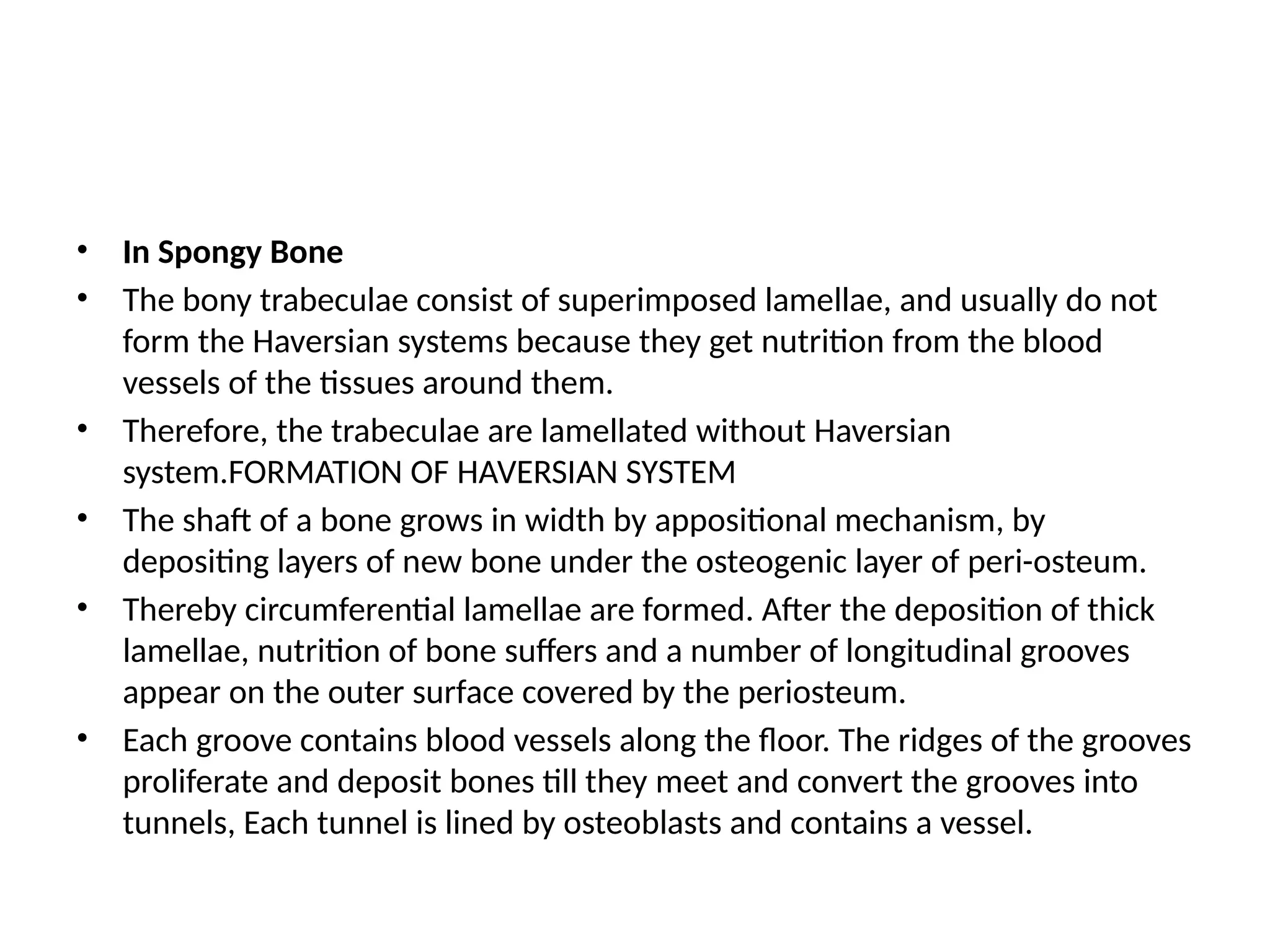 • In Spongy Bone
• The bony trabeculae consist of superimposed lamellae, and usually do not
form the Haversian systems because they get nutrition from the blood
vessels of the tissues around them.
• Therefore, the trabeculae are lamellated without Haversian
system.FORMATION OF HAVERSIAN SYSTEM
• The shaft of a bone grows in width by appositional mechanism, by
depositing layers of new bone under the osteogenic layer of peri-osteum.
• Thereby circumferential lamellae are formed. After the deposition of thick
lamellae, nutrition of bone suffers and a number of longitudinal grooves
appear on the outer surface covered by the periosteum.
• Each groove contains blood vessels along the floor. The ridges of the grooves
proliferate and deposit bones till they meet and convert the grooves into
tunnels, Each tunnel is lined by osteoblasts and contains a vessel.
 