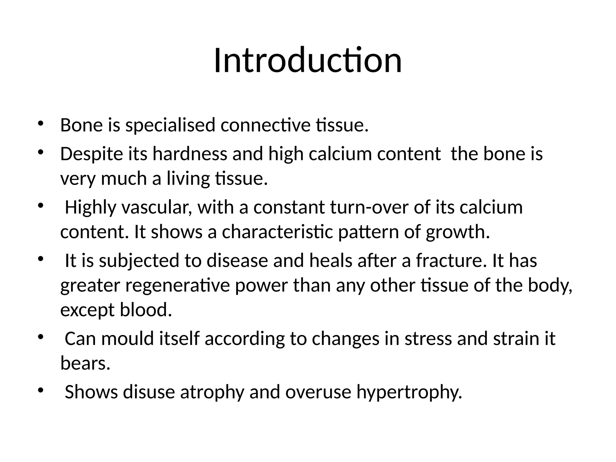 Introduction
• Bone is specialised connective tissue.
• Despite its hardness and high calcium content the bone is
very much a living tissue.
• Highly vascular, with a constant turn-over of its calcium
content. It shows a characteristic pattern of growth.
• It is subjected to disease and heals after a fracture. It has
greater regenerative power than any other tissue of the body,
except blood.
• Can mould itself according to changes in stress and strain it
bears.
• Shows disuse atrophy and overuse hypertrophy.
 
