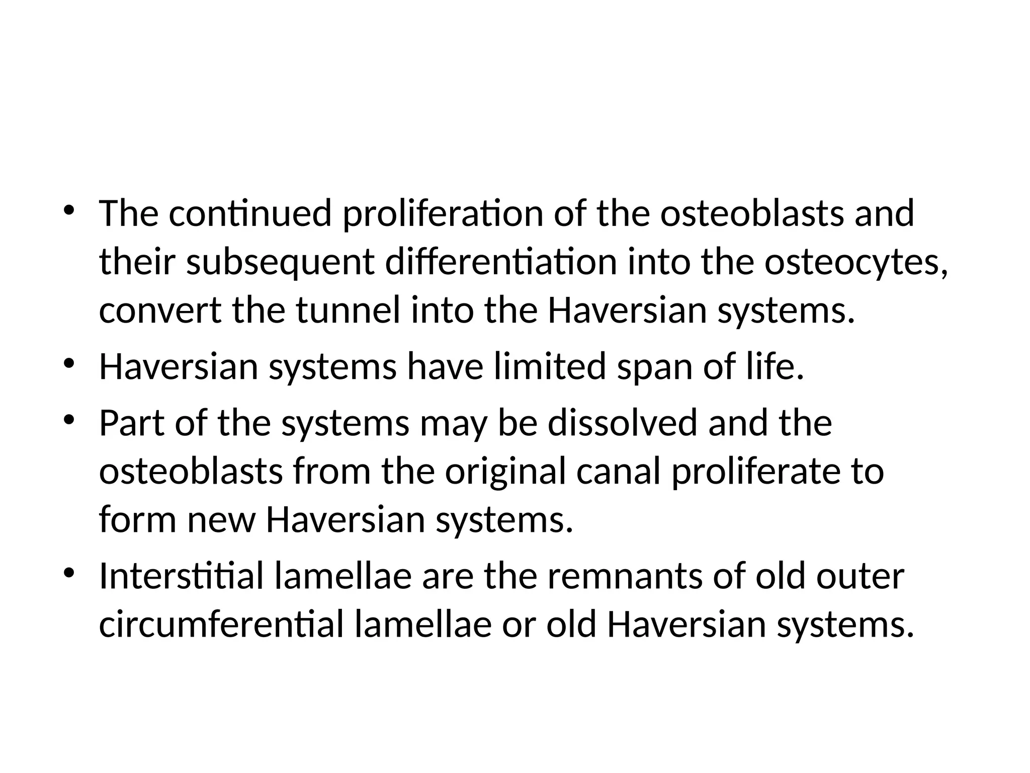 • The continued proliferation of the osteoblasts and
their subsequent differentiation into the osteocytes,
convert the tunnel into the Haversian systems.
• Haversian systems have limited span of life.
• Part of the systems may be dissolved and the
osteoblasts from the original canal proliferate to
form new Haversian systems.
• Interstitial lamellae are the remnants of old outer
circumferential lamellae or old Haversian systems.
 